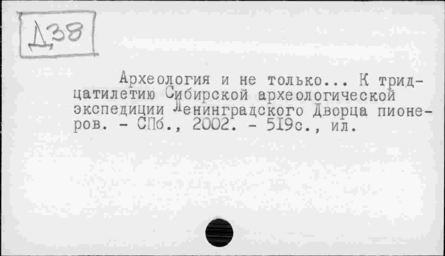 ﻿Археология и не только... К тридцатилетию Сибирской археологической экспедиции Ленинградского Дворца пионеров. - СПб., 20021 - 519с., ил.